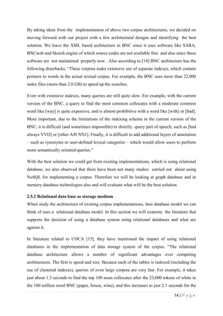 14 | P a g e
By taking ideas from the implementation of above two corpus architectures, we decided on
moving forward with our project with a few architectural designs and identifying the best
solution. We leave the XML based architecture in BNC since it uses software like SARA,
BNCweb and Sketch engine of which source codes are not available free and also since these
software are not maintained properly now . Also according to [14] BNC architecture has the
following drawbacks. “These corpora make extensive use of separate indexes, which contain
pointers to words in the actual textual corpus. For example, the BNC uses more than 22,000
index files (more than 2.0 GB) to speed up the searches.
Even with extensive indexes, many queries are still quite slow. For example, with the current
version of the BNC, a query to find the most common collocates with a moderate common
word like [way] is quite expensive, and is almost prohibitive with a word like [with] or [had].
More important, due to the limitations of the indexing schema in the current version of the
BNC, it is difficult (and sometimes impossible) to directly query part of speech, such as [had
always VVD] or [other AJ0 NN1]. Finally, it is difficult to add additional layers of annotation
– such as synonyms or user-defined lexical categories – which would allow users to perform
more semantically oriented queries.”
With the best solution we could get from existing implementations, which is using relational
database, we also observed that there have been not many studies carried out about using
NoSQL for implementing a corpus. Therefore we will be looking at graph database and in
memory database technologies also and will evaluate what will be the best solution.
2.5.2 Relational data base as storage medium
When study the architecture of existing corpus implementations, best database model we can
think of uses a relational database model. In this section we will examine the literature that
supports the decision of using a database system using relational databases and what are
against it.
In literature related to COCA [15], they have mentioned the impact of using relational
databases in the implementation of data storage system of the corpus. “The relational
database architecture allows a number of significant advantages over competing
architectures. The first is speed and size. Because each of the tables is indexed (including the
use of clustered indexes), queries of even large corpora are very fast. For example, it takes
just about 1.3 seconds to find the top 100 noun collocates after the 23,000 tokens of white in
the 100 million word BNC (paper, house, wine), and this increases to just 2.1 seconds for the
 
