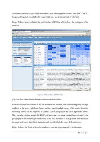16 | P a g e
considering existing corpus implementations, most of the popular corpora like BNC, COCA,
Corpus del Español, Google books corpus [12], etc. use a similar kind of interface.
Figure 2 shows a screenshot of the web interface of COCA, which shows the main parts of its
interface.
Figure 2: Web interface of COCA [15]
[15] describes more details about the features of the interface.
Users fill out the search form in the left frame of the window, they see the frequency listings
or charts in the upper right-hand frame, and they can then click on any of the entries from the
frequency lists to see the Keyword in Context (KWIC) display in the lower right-hand frame.
They can also click on any of the KWIC entries to see even more context (approximately one
paragraph) in this lower right-hand frame. Note also that there is a drop-down box (between
the upper and lower right-hand frames) which provides help for many different topics.
Figure 3 shows the frame where the user has to enter the query to retrieve information.
 