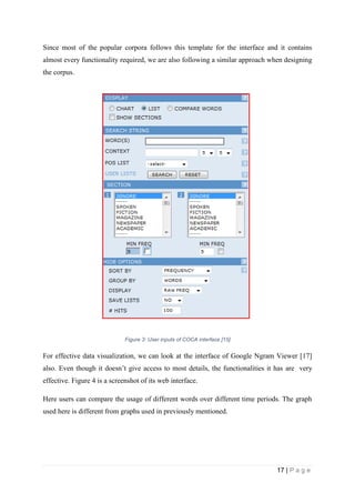 17 | P a g e
Since most of the popular corpora follows this template for the interface and it contains
almost every functionality required, we are also following a similar approach when designing
the corpus.
Figure 3: User inputs of COCA interface [15]
For effective data visualization, we can look at the interface of Google Ngram Viewer [17]
also. Even though it doesn’t give access to most details, the functionalities it has are very
effective. Figure 4 is a screenshot of its web interface.
Here users can compare the usage of different words over different time periods. The graph
used here is different from graphs used in previously mentioned.
 