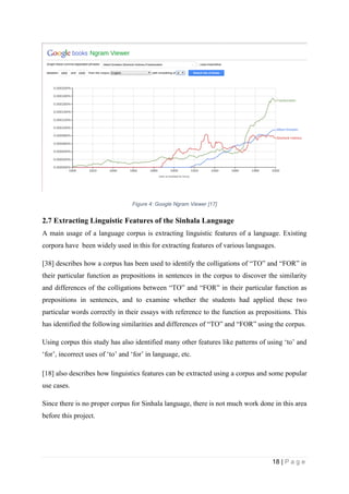18 | P a g e
Figure 4: Google Ngram Viewer [17]
2.7 Extracting Linguistic Features of the Sinhala Language
A main usage of a language corpus is extracting linguistic features of a language. Existing
corpora have been widely used in this for extracting features of various languages.
[38] describes how a corpus has been used to identify the colligations of “TO” and “FOR” in
their particular function as prepositions in sentences in the corpus to discover the similarity
and differences of the colligations between “TO” and “FOR” in their particular function as
prepositions in sentences, and to examine whether the students had applied these two
particular words correctly in their essays with reference to the function as prepositions. This
has identified the following similarities and differences of “TO” and “FOR” using the corpus.
Using corpus this study has also identified many other features like patterns of using ‘to’ and
‘for’, incorrect uses of ‘to’ and ‘for’ in language, etc.
[18] also describes how linguistics features can be extracted using a corpus and some popular
use cases.
Since there is no proper corpus for Sinhala language, there is not much work done in this area
before this project.
 