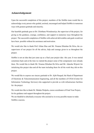 ii
Acknowledgement
Upon the successful completion of this project, members of the SinMin team would like to
acknowledge every person who guided, assisted, encouraged and helped SinMin in numerous
ways with greatest gratitude and sincerity.
Our heartfelt gratitude goes to Dr. Chinthana Wimalasuriya, the supervisor of the project, for
giving us the guidance, courage, confidence, and support in numerous ways throughout the
project. The successful completion of SinMin with achieved deliverables and goals would not
have been possible without his assistance and motivation.
We would also like to thank Prof. Gihan Dias and Mr. Nisansa Dilushan De Silva, the co-
supervisors of our project for all the advice, help and courage given to us throughout the
project.
SinMin is not an idea that just came up as a final year project idea this year. It was started
sometimes back and at the time we started the project some of the components were already
there. We would like to thank Mr. Nisansa Dilushan De Silva and Mr. Adeesha Wijesiri for
initializing this project idea and all the team including them for all the work they did on this
project.
We would like to express our sincere gratitude to Dr. Ajith Pasqual, the Head of Department
of Electronic & Telecommunication Engineering, and all the members of CITeS (Center for
Information Technology Services) who supported to provide us with infrastructure facilities
for the project.
We would also like to thank Dr. Malaka Walpola, course coordinator of Final Year Project,
for his guidance and support throughout the project.
We are thankful to absolutely everyone who assisted us in every possible means to make
SinMin a success.
 