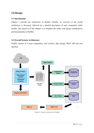 21 | P a g e
3.0 Design
3.1 Introduction
Chapter 3 presents the architecture of SinMin. Initially, an overview of the overall
architecture is discussed, followed by a detailed description of each component within
SinMin. The objective of this chapter is to enlighten the reader with design considerations
and functionalities of SinMin.
3.2 Overall System Architecture
SinMin consists of 4 main components, web crawlers, data storage, REST API and web
interface.
Figure 5: Overall architecture of SinMin
 
