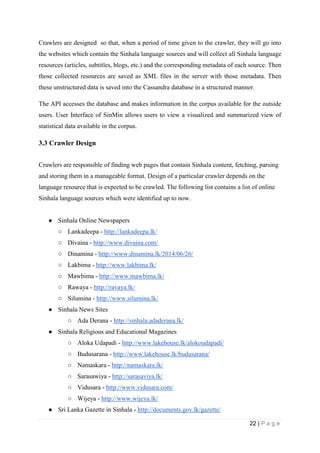22 | P a g e
Crawlers are designed so that, when a period of time given to the crawler, they will go into
the websites which contain the Sinhala language sources and will collect all Sinhala language
resources (articles, subtitles, blogs, etc.) and the corresponding metadata of each source. Then
those collected resources are saved as XML files in the server with those metadata. Then
these unstructured data is saved into the Cassandra database in a structured manner.
The API accesses the database and makes information in the corpus available for the outside
users. User Interface of SinMin allows users to view a visualized and summarized view of
statistical data available in the corpus.
3.3 Crawler Design
Crawlers are responsible of finding web pages that contain Sinhala content, fetching, parsing
and storing them in a manageable format. Design of a particular crawler depends on the
language resource that is expected to be crawled. The following list contains a list of online
Sinhala language sources which were identified up to now.
● Sinhala Online Newspapers
○ Lankadeepa - http://lankadeepa.lk/
○ Divaina - http://www.divaina.com/
○ Dinamina - http://www.dinamina.lk/2014/06/26/
○ Lakbima - http://www.lakbima.lk/
○ Mawbima - http://www.mawbima.lk/
○ Rawaya - http://ravaya.lk/
○ Silumina - http://www.silumina.lk/
● Sinhala News Sites
○ Ada Derana - http://sinhala.adaderana.lk/
● Sinhala Religious and Educational Magazines
○ Aloka Udapadi - http://www.lakehouse.lk/alokoudapadi/
○ Budusarana - http://www.lakehouse.lk/budusarana/
○ Namaskara - http://namaskara.lk/
○ Sarasawiya - http://sarasaviya.lk/
○ Vidusara - http://www.vidusara.com/
○ Wijeya - http://www.wijeya.lk/
● Sri Lanka Gazette in Sinhala - http://documents.gov.lk/gazette/
 
