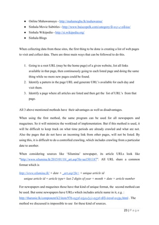 23 | P a g e
● Online Mahawansaya - http://mahamegha.lk/mahawansa/
● Sinhala Movie Subtitles - http://www.baiscopelk.com/category/සිංහල-උපසරැස/
● Sinhala Wikipedia - http://si.wikipedia.org/
● Sinhala Blogs
When collecting data from these sites, the first thing to be done is creating a list of web pages
to visit and collect data. There are three main ways that can be followed to do this.
1. Going to a root URL (may be the home page) of a given website, list all links
available in that page, then continuously going to each listed page and doing the same
thing while no more new pages could be found.
2. Identify a pattern in the page URL and generate URL’s available for each day and
visit them.
3. Identify a page where all articles are listed and then get the list of URL’s from that
page.
All 3 above mentioned methods have their advantages as well as disadvantages.
When using the first method, the same program can be used for all newspapers and
magazines. So it will minimize the workload of implementation. But if this method is used, it
will be difficult to keep track on what time periods are already crawled and what are not.
Also the pages that do not have an incoming link from other pages, will not be listed. By
using this, it is difficult to do a controlled crawling, which includes crawling from a particular
date to another.
When considering sources like ‘Silumina’ newspaper, its article URLs look like
“http://www.silumina.lk/2015/01/18/_art.asp?fn=aa1501187”. All URL share a common
format which is
http://www.silumina.lk/ + date + _art.asp?fn= + unique article id
unique article id = article type+ last 2 digits of year + month + date + article number
For newspapers and magazines those have that kind of unique format, the second method can
be used. But some newspapers have URLs which includes article name in it, e.g. :
http://tharunie.lk/component/k2/item/976-අලුත්-අවුරුද්දට-අලුත්-කිරි-බතක්-හදමුද.html . The
method we discussed is impossible to use for these kind of sources.
 