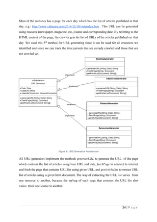 24 | P a g e
Most of the websites has a page for each day which has the list of articles published in that
day, e.g.: http://www.vidusara.com/2014/12/10/viduindex.htm . This URL can be generated
using resource (newspaper, magazine, etc.,) name and corresponding date. By referring to the
HTML content of the page, the crawler gets the list of URLs of the articles published on that
day. We used this 3rd
method for URL generating since it can be used for all resources we
identified and since we can track the time periods that are already crawled and those that are
not crawled yet.
Figure 6: URLGenerators Architecture
All URL generators implement the methods generateURL to generate the URL of the page
which contains the list of articles using base URL and date, fetchPage to connect to internet
and fetch the page that contains URL list using given URL, and getArticleList to extract URL
list of articles using a given html document. The way of extracting the URL list varies from
one resource to another, because the styling of each page that contains the URL list also
varies from one source to another.
 