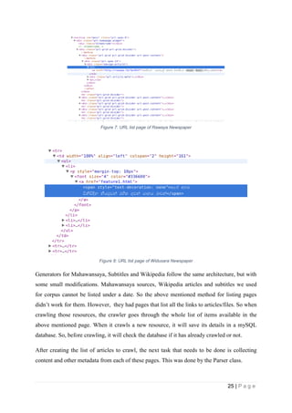 25 | P a g e
Figure 7: URL list page of Rawaya Newspaper
Figure 8: URL list page of Widusara Newspaper
Generators for Mahawansaya, Subtitles and Wikipedia follow the same architecture, but with
some small modifications. Mahawansaya sources, Wikipedia articles and subtitles we used
for corpus cannot be listed under a date. So the above mentioned method for listing pages
didn’t work for them. However, they had pages that list all the links to articles/files. So when
crawling those resources, the crawler goes through the whole list of items available in the
above mentioned page. When it crawls a new resource, it will save its details in a mySQL
database. So, before crawling, it will check the database if it has already crawled or not.
After creating the list of articles to crawl, the next task that needs to be done is collecting
content and other metadata from each of these pages. This was done by the Parser class.
 