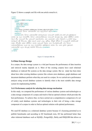28 | P a g e
Figure 12 shows a sample xml file with one article stored in it.
Figure 12: Sample XML file
3.4 Data Storage Design
In a corpus, the data storage system is a vital part because the performance of data insertion
and retrieval mainly depends on it. Most of the existing corpora have used relational
databases or indexed file systems as the data storage system. But no study has been done
about how other existing database systems like column store databases, graph databases and
document databases perform when they are used in a corpus. So we carried out a performance
analysis using several database systems to identify what is the most suitable data storage
system for implementing SinMin.
3.4.1 Performance analysis for selecting data storage mechanism
In this study, we compared the performance of various database systems and technologies as
a data storage component of a corpus and tried to find an optimal solution which provides the
best performance. To achieve that, we have carried out a comprehensive comparison of a set
of widely used database systems and technologies in their role of being a data storage
component of a corpus in order to find an optimal solution with optimal performance.
We used H2 database as a relational database system because it’s licensing permitted us to
publish benchmarks and according to H2 benchmark tests, H2 has performed better than
other relational databases such as MySQL, PostgreSQL, Derby and HSQLDB that allows us
 
