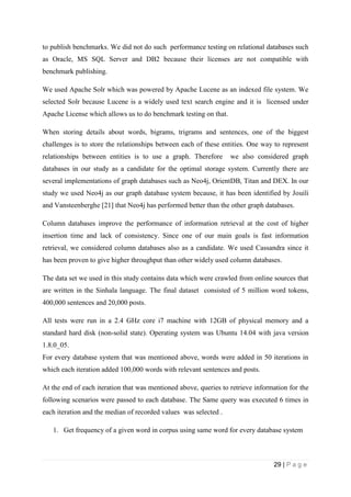 29 | P a g e
to publish benchmarks. We did not do such performance testing on relational databases such
as Oracle, MS SQL Server and DB2 because their licenses are not compatible with
benchmark publishing.
We used Apache Solr which was powered by Apache Lucene as an indexed file system. We
selected Solr because Lucene is a widely used text search engine and it is licensed under
Apache License which allows us to do benchmark testing on that.
When storing details about words, bigrams, trigrams and sentences, one of the biggest
challenges is to store the relationships between each of these entities. One way to represent
relationships between entities is to use a graph. Therefore we also considered graph
databases in our study as a candidate for the optimal storage system. Currently there are
several implementations of graph databases such as Neo4j, OrientDB, Titan and DEX. In our
study we used Neo4j as our graph database system because, it has been identified by Jouili
and Vansteenberghe [21] that Neo4j has performed better than the other graph databases.
Column databases improve the performance of information retrieval at the cost of higher
insertion time and lack of consistency. Since one of our main goals is fast information
retrieval, we considered column databases also as a candidate. We used Cassandra since it
has been proven to give higher throughput than other widely used column databases.
The data set we used in this study contains data which were crawled from online sources that
are written in the Sinhala language. The final dataset consisted of 5 million word tokens,
400,000 sentences and 20,000 posts.
All tests were run in a 2.4 GHz core i7 machine with 12GB of physical memory and a
standard hard disk (non-solid state). Operating system was Ubuntu 14.04 with java version
1.8.0_05.
For every database system that was mentioned above, words were added in 50 iterations in
which each iteration added 100,000 words with relevant sentences and posts.
At the end of each iteration that was mentioned above, queries to retrieve information for the
following scenarios were passed to each database. The Same query was executed 6 times in
each iteration and the median of recorded values was selected .
1. Get frequency of a given word in corpus using same word for every database system
 