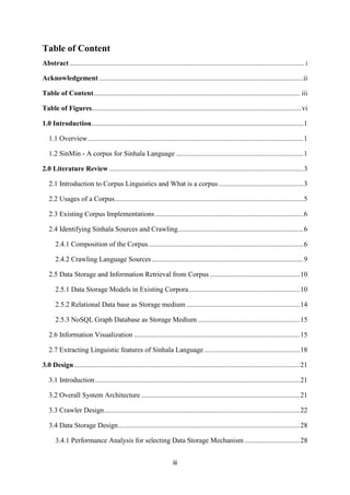 iii
Table of Content
Abstract ................................................................................................................................ i
Acknowledgement....................................................................................................................ii
Table of Content..................................................................................................................... iii
Table of Figures.......................................................................................................................vi
1.0 Introduction........................................................................................................................1
1.1 Overview..........................................................................................................................1
1.2 SinMin - A corpus for Sinhala Language ........................................................................1
2.0 Literature Review ..............................................................................................................3
2.1 Introduction to Corpus Linguistics and What is a corpus ................................................3
2.2 Usages of a Corpus...........................................................................................................5
2.3 Existing Corpus Implementations....................................................................................6
2.4 Identifying Sinhala Sources and Crawling.......................................................................6
2.4.1 Composition of the Corpus........................................................................................6
2.4.2 Crawling Language Sources......................................................................................9
2.5 Data Storage and Information Retrieval from Corpus ...................................................10
2.5.1 Data Storage Models in Existing Corpora...............................................................10
2.5.2 Relational Data base as Storage medium ................................................................14
2.5.3 NoSQL Graph Database as Storage Medium..........................................................15
2.6 Information Visualization ..............................................................................................15
2.7 Extracting Linguistic features of Sinhala Language ......................................................18
3.0 Design................................................................................................................................21
3.1 Introduction....................................................................................................................21
3.2 Overall System Architecture ..........................................................................................21
3.3 Crawler Design...............................................................................................................22
3.4 Data Storage Design.......................................................................................................28
3.4.1 Performance Analysis for selecting Data Storage Mechanism ...............................28
 