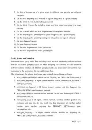 30 | P a g e
2. Get list of frequencies of a given word in different time periods and different
categories
3. Get the most frequently used 10 words in a given time period or a given category
4. Get the latest 10 posts that include a given word
5. Get the latest 10 posts that include a given word in a given time period or a given
category
6. Get the 10 words which are most frequent as the last word of a sentence
7. Get the frequency of a given bigram in given time period and a given category
8. Get the frequency of a given trigram in given time period and a given category
9. Get most frequent bigrams
10. Get most frequent trigrams
11. Get the most frequent word after a given word
12. Get the most frequent word after a given bigram
3.4.1.1 Setting up Cassandra
Cassandra uses a query based data modeling which includes maintaining different column
families to address querying needs; so when designing our database, we also maintain
different column families for different querying needs and consistency among them was
maintained in the application that we used to insert data.
The following are the column families we used with indexes used in each of them.
1. word_frequency ( id bigint, content varchar, frequency int, PRIMARY KEY(content))
2. word_time_frequency ( id bigint, content varchar, year int, frequency int, PRIMARY
KEY(year, content))
3. word_time_inv_frequency ( id bigint, content varchar, year int, frequency int,
PRIMARY KEY((year), frequency, content))
4. word_usage ( id bigint, content varchar, sentence varchar, date timestamp, PRIMARY
KEY(content,date,id))
5. word_yearly_usage ( id bigint, content varchar, sentence varchar, position int,
postname text, year int, day int, month int, date timestamp, url varchar, author
varchar, topic varchar, category int, PRIMARY KEY((content, year,
category),date,id))
6. word_pos_frequency ( id bigint, content varchar, position int, frequency int,
PRIMARY KEY((position), frequency, content))
 