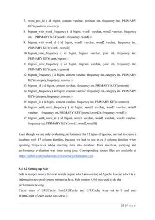 31 | P a g e
7. word_pos_id ( id bigint, content varchar, position int, frequency int, PRIMARY
KEY(position, content))
8. bigram_with_word_frequency ( id bigint, word1 varchar, word2 varchar, frequency
int, PRIMARY KEY(word1, frequency, word2))
9. bigram_with_word_id ( id bigint, word1 varchar, word2 varchar, frequency int,
PRIMARY KEY(word1, word2))
10. bigram_time_frequency ( id bigint, bigram varchar, year int, frequency int,
PRIMARY KEY(year, bigram))
11. trigram_time_frequency ( id bigint, trigram varchar, year int, frequency int,
PRIMARY KEY(year, trigram))
12. bigram_frequency ( id bigint, content varchar, frequency int, category int, PRIMARY
KEY(category,frequency, content))
13. bigram_id ( id bigint, content varchar, frequency int, PRIMARY KEY(content))
14. trigram_frequency ( id bigint, content varchar, frequency int, category int, PRIMARY
KEY(category,frequency, content))
15. trigram_id ( id bigint, content varchar, frequency int, PRIMARY KEY(content))
16. trigram_with_word_frequency ( id bigint, word1 varchar, word2 varchar, word3
varchar, frequency int, PRIMARY KEY((word1,word2), frequency, word3))
17. trigram_with_word_id ( id bigint, word1 varchar, word2 varchar, word3 varchar,
frequency int, PRIMARY KEY(word1, word2,word3))
Even though we are only evaluating performance for 12 types of queries, we had to create a
database with 17 column families, because we had to use extra 5 column families when
updating frequencies when inserting data into database. Data insertion, querying and
performance evaluation was done using java. Corresponding source files are available at
https://github.com/madurangasiriwardena/performance-test .
3.4.1.2 Setting up Solr
Solr is an open source full-text search engine which runs on top of Apache Lucene which is a
information retrieval system written in Java. Solr version 4.9.0 was used to do the
performance testing.
Cache sizes of LRUCache, FastLRUCache and LFUCache were set to 0 and auto
WarmCount of each cache was set to 0.
 