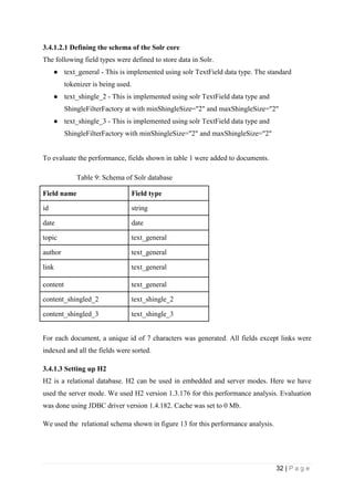 32 | P a g e
3.4.1.2.1 Defining the schema of the Solr core
The following field types were defined to store data in Solr.
● text_general - This is implemented using solr TextField data type. The standard
tokenizer is being used.
● text_shingle_2 - This is implemented using solr TextField data type and
ShingleFilterFactory at with minShingleSize="2" and maxShingleSize="2"
● text_shingle_3 - This is implemented using solr TextField data type and
ShingleFilterFactory with minShingleSize="2" and maxShingleSize="2"
To evaluate the performance, fields shown in table 1 were added to documents.
Table 9: Schema of Solr database
Field name Field type
id string
date date
topic text_general
author text_general
link text_general
content text_general
content_shingled_2 text_shingle_2
content_shingled_3 text_shingle_3
For each document, a unique id of 7 characters was generated. All fields except links were
indexed and all the fields were sorted.
3.4.1.3 Setting up H2
H2 is a relational database. H2 can be used in embedded and server modes. Here we have
used the server mode. We used H2 version 1.3.176 for this performance analysis. Evaluation
was done using JDBC driver version 1.4.182. Cache was set to 0 Mb.
We used the relational schema shown in figure 13 for this performance analysis.
 