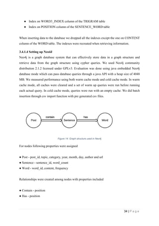 34 | P a g e
● Index on WORD3_INDEX column of the TRIGRAM table
● Index on POSITION column of the SENTENCE_WORD table
When inserting data to the database we dropped all the indexes except the one on CONTENT
column of the WORD table. The indexes were recreated when retrieving information.
3.4.1.4 Setting up Neo4J
Neo4j is a graph database system that can effectively store data in a graph structure and
retrieve data from the graph structure using cypher queries. We used Neo4j community
distribution 2.1.2 licensed under GPLv3. Evaluation was done using java embedded Neo4j
database mode which can pass database queries through a java API with a heap size of 4048
MB. We measured performance using both warm cache mode and cold cache mode. In warm
cache mode, all caches were cleared and a set of warm up queries were run before running
each actual query. In cold cache mode, queries were run with an empty cache. We did batch
insertion through csv import function with pre generated csv files.
Figure 14: Graph structure used in Neo4j
For nodes following properties were assigned
● Post ­ post_id, topic, category, year, month, day, author and url
● Sentence ­ sentence_id, word_count
● Word ­ word_id, content, frequency
Relationships were created among nodes with properties included
● Contain ­ position
● Has ­ position
 