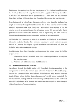 37 | P a g e
Based on our observations, from the data insertion point of view, Solr performed better than
the other three databases with a significant amount time gap (Solr: H2:Neo4j: Cassandra=
1:2127:495:3256). That means Solr is approximately 2127 times faster than H2, 495 times
faster than Neo4j and 3256 times faster than Cassandra with respect to data insertion time.
From the data retrieval point of view, Cassandra performed better than other databases. In a
couple of scenarios H2 outperformed Cassandra. But in those scenarios also Cassandra
showed a considerably good speed. Neo4j didn’t perform well in any scenario so it is not
suitable to use in a structured dataset like a language corpus. Solr also marked a decent
performance in some scenarios but there were issues in implementing it in other scenarios
because its underlying indexing mechanism didn’t provide the necessary support .
The only issue with Cassandra is its problems in supporting new queries. If we have another
information need other than the above mentioned scenarios, we have to create new column
families in Cassandra that support a given information need and insert data from the
beginning which is a very expensive process.
Considering the above facts Cassandra was chosen as the data storage system for SinMin
corpus because
1. Data insertion time of Cassandra is linear which can be very effective in the long term
data insertion process
2. Performed well in 10 scenarios out of all 12 scenarios.
3.4.2 Data storage architecture of SinMin
According to the study described in section 3.4.1, Cassandra is the suitable candidate for the
storage system of SinMin. So our main focus is towards the Cassandra data model design.
There it uses a separate column family for each information need while keeping redundant
data in different column families. Because Cassandra can’t provide support immediately for
new requirements, we keep an Oracle instance running as a backup database that can be used
when new requirements occur. Another Solr instance was also designed in order to support
wildcard search using Permuterm indexing.
 