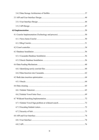 iv
3.4.2 Data Storage Architecture of SinMin ......................................................................37
3.5 API and User Interface Design.......................................................................................44
3.5.1 User Interface Design ..............................................................................................44
3.5.2 API Design ..............................................................................................................47
4.0 Implementation ................................................................................................................50
4.1 Crawler Implementation (Technology and process) ......................................................50
4.1.1 News Items Crawler ................................................................................................50
4.1.2 Blog Crawler............................................................................................................51
4.2 Crawl controller..............................................................................................................54
4.3 Database Installation ......................................................................................................56
4.3.1 Cassandra Database Installation ..............................................................................56
4.3.2 Oracle Database Installation....................................................................................56
4.4 Data Feeding Mechanism...............................................................................................60
4.4.1 Identifying newly crawled files ...............................................................................60
4.4.2 Data Insertion into Cassandra..................................................................................62
4.5 Bulk data insertion optimization ....................................................................................64
4.5.1 Oracle.......................................................................................................................64
4.6 Data cleaning..................................................................................................................65
4.6.1 Sinhala Tokenizer....................................................................................................65
4.6.2 Sinhala Vowel letter fixer........................................................................................69
4.7 Wildcard Searching Implementation..............................................................................72
4.7.1 Sinhala Vowel Sign problem at wildcard search.....................................................72
4.7.2 Encoding Sinhala Letters.........................................................................................72
4.7.2 Security of Solr........................................................................................................73
4.8 API and User Interface...................................................................................................74
4.8.1 User Interface ..........................................................................................................74
4.8.2 API...........................................................................................................................76
 