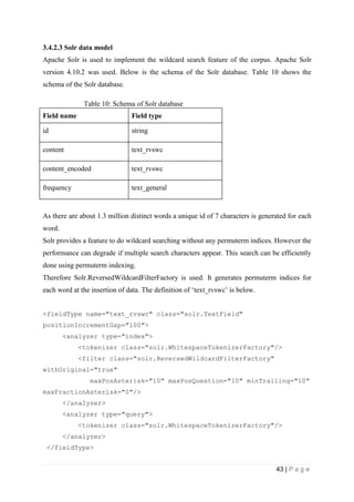 43 | P a g e
3.4.2.3 Solr data model
Apache Solr is used to implement the wildcard search feature of the corpus. Apache Solr
version 4.10.2 was used. Below is the schema of the Solr database. Table 10 shows the
schema of the Solr database.
Table 10: Schema of Solr database
Field name Field type
id string
content text_rvswc
content_encoded text_rvswc
frequency text_general
As there are about 1.3 million distinct words a unique id of 7 characters is generated for each
word.
Solr provides a feature to do wildcard searching without any permuterm indices. However the
performance can degrade if multiple search characters appear. This search can be efficiently
done using permuterm indexing.
Therefore Solr.ReversedWildcardFilterFactory is used. It generates permuterm indices for
each word at the insertion of data. The definition of ‘text_rvswc’ is below.
<fieldType name="text_rvswc" class="solr.TextField"
positionIncrementGap="100">
<analyzer type="index">
<tokenizer class="solr.WhitespaceTokenizerFactory"/>
<filter class="solr.ReversedWildcardFilterFactory"
withOriginal="true"
maxPosAsterisk="10" maxPosQuestion="10" minTrailing="10"
maxFractionAsterisk="0"/>
</analyzer>
<analyzer type="query">
<tokenizer class="solr.WhitespaceTokenizerFactory"/>
</analyzer>
</fieldType>
 