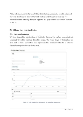 44 | P a g e
At the indexing phase, the ReversedWildcardFilterFactory generates the possible patterns of
the word. It will support at most 10 asterisk marks (*) and 10 question marks (?). The
minimum number of trailing characters supported in a query after the last wildcard character
is also 10.
3.5 API and User Interface Design
3.5.1 User interface design
We have designed the web interface of SinMin for the users who prefer a summarized and
visualized view of the statistical data of the corpus. The Visual design of the interface has
been made so that a user without prior experience of the interface will be able to fulfill his
information requirements with a little effort.
Figure 19: User interface for retrieving of the probability of a n-gram
 