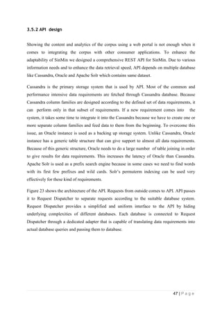 47 | P a g e
3.5.2 API design
Showing the content and analytics of the corpus using a web portal is not enough when it
comes to integrating the corpus with other consumer applications. To enhance the
adaptability of SinMin we designed a comprehensive REST API for SinMin. Due to various
information needs and to enhance the data retrieval speed, API depends on multiple database
like Cassandra, Oracle and Apache Solr which contains same dataset.
Cassandra is the primary storage system that is used by API. Most of the common and
performance intensive data requirements are fetched through Cassandra database. Because
Cassandra column families are designed according to the defined set of data requirements, it
can perform only in that subset of requirements. If a new requirement comes into the
system, it takes some time to integrate it into the Cassandra because we have to create one or
more separate column families and feed data to them from the beginning. To overcome this
issue, an Oracle instance is used as a backing up storage system. Unlike Cassandra, Oracle
instance has a generic table structure that can give support to almost all data requirements.
Because of this generic structure, Oracle needs to do a large number of table joining in order
to give results for data requirements. This increases the latency of Oracle than Cassandra.
Apache Solr is used as a prefix search engine because in some cases we need to find words
with its first few prefixes and wild cards. Solr’s permuterm indexing can be used very
effectively for these kind of requirements.
Figure 23 shows the architecture of the API. Requests from outside comes to API. API passes
it to Request Dispatcher to separate requests according to the suitable database system.
Request Dispatcher provides a simplified and uniform interface to the API by hiding
underlying complexities of different databases. Each database is connected to Request
Dispatcher through a dedicated adapter that is capable of translating data requirements into
actual database queries and passing them to database.
 