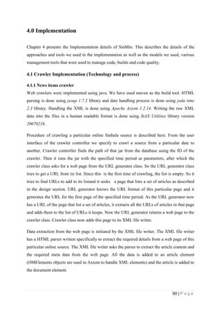 50 | P a g e
4.0 Implementation
Chapter 4 presents the Implementation details of SinMin. This describes the details of the
approaches and tools we used in the implementation as well as the models we used, various
management tools that were used to manage code, builds and code quality.
4.1 Crawler Implementation (Technology and process)
4.1.1 News items crawler
Web crawlers were implemented using java. We have used maven as the build tool. HTML
parsing is done using jsoup 1.7.3 library and date handling process is done using joda time
2.3 library. Handling the XML is done using Apache Axiom 1.2.14. Writing the raw XML
data into the files in a human readable format is done using StAX Utilities library version
20070216.
Procedure of crawling a particular online Sinhala source is described here. From the user
interface of the crawler controller we specify to crawl a source from a particular date to
another. Crawler controller finds the path of that jar from the database using the ID of the
crawler. Then it runs the jar with the specified time period as parameters, after which the
crawler class asks for a web page from the URL generator class. So the URL generator class
tries to get a URL from its list. Since this is the first time of crawling, the list is empty. So it
tries to find URLs to add to its listand it seeks a page that lists a set of articles as described
in the design section. URL generator knows the URL format of this particular page and it
generates the URL for the first page of the specified time period. As the URL generator now
has a URL of the page that list a set of articles, it extracts all the URLs of articles in that page
and adds them to the list of URLs it keeps. Now the URL generator returns a web page to the
crawler class. Crawler class now adds this page to its XML file writer.
Data extraction from the web page is initiated by the XML file writer. The XML file writer
has a HTML parser written specifically to extract the required details from a web page of this
particular online source. The XML file writer asks the parser to extract the article content and
the required meta data from the web page. All the data is added to an article element
(OMElements objects are used in Axiom to handle XML elements) and the article is added to
the document element.
 