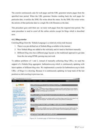 51 | P a g e
The crawler continuously asks for web pages and the URL generator returns pages from the
specified time period. When the URL generator finishes sending back the web pages for
particular date, it notifies the XML file writer about the status. So the XML file writer writes
the articles of that particular date to a single file with filename as the date.
This procedure goes until there are no more web pages from the required time period. The
same procedure is used to crawl all the online articles except for blogs which is described
next.
4.1.2 Blog crawler
Crawling Blogs from the Sinhala Language is a relatively tricky task because
1. There is no pre-defined set of Sinhala Blogs available in the internet
2. New Sinhala Blogs are added to the web daily and it's hard to find them manually
3. Different blog sites have different page layouts so the traditional approach to get data
from the site using HTML parsing may not work
To address problems of 1 and 2, instead of manually collecting blog URLs, we used the
support of a Sinhala blog aggregator: hathmaluwa.org which is continuously updating with
latest updates of different blog sites. We implemented a crawler for hathmaluwa.org to fetch
URLs of blogs it is showing. Because it is continuously updating we keep track of the last
position we did crawling in previous run.
Figure 24: A sample page of Hathmluwa blog aggregator
 