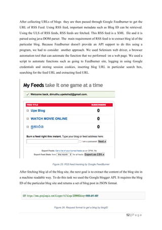 52 | P a g e
After collecting URLs of blogs they are then passed through Google Feedburner to get the
URL of RSS Feed. Using RSS feed, important metadata such as Blog ID can be retrieved.
Using the ULS of RSS feeds, RSS feeds are fetched. This RSS feed is a XML file and it is
parsed using java DOM parser. The main requirement of RSS feed is to extract blog id of the
particular blog. Because Feedburner doesn't provide an API support to do this using a
program, we had to consider another approach. We used Selenium web driver, a browser
automation tool that can automate the function that we performed on a web page. We used a
script to automate functions such as going to Feedburner site, logging in using Google
credentials and storing session cookies, inserting blog URL in particular search box,
searching for the feed URL and extracting feed URL.
Figure 25: RSS feed tracking by Google FeedBurner
After fetching blog id of the blog site, the next goal is to extract the content of the blog site in
a machine readable way. To do this task we used the Google blogger API. It requires the blog
ID of the particular blog site and returns a set of blog post in JSON format.
Figure 26: Request format to get a blog by blogID
 