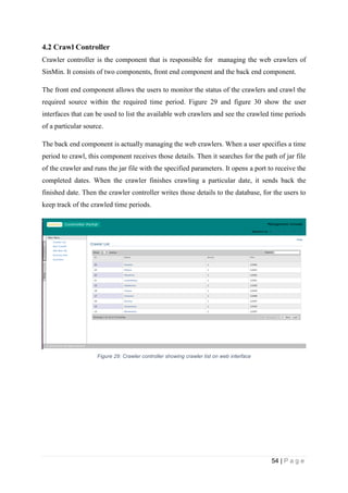 54 | P a g e
4.2 Crawl Controller
Crawler controller is the component that is responsible for managing the web crawlers of
SinMin. It consists of two components, front end component and the back end component.
The front end component allows the users to monitor the status of the crawlers and crawl the
required source within the required time period. Figure 29 and figure 30 show the user
interfaces that can be used to list the available web crawlers and see the crawled time periods
of a particular source.
The back end component is actually managing the web crawlers. When a user specifies a time
period to crawl, this component receives those details. Then it searches for the path of jar file
of the crawler and runs the jar file with the specified parameters. It opens a port to receive the
completed dates. When the crawler finishes crawling a particular date, it sends back the
finished date. Then the crawler controller writes those details to the database, for the users to
keep track of the crawled time periods.
Figure 29: Crawler controller showing crawler list on web interface
 