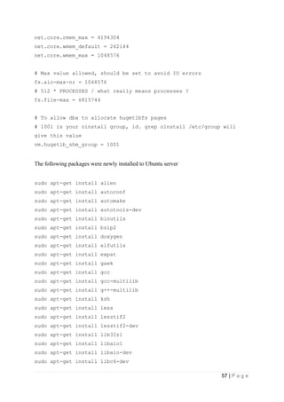 57 | P a g e
net.core.rmem_max = 4194304
net.core.wmem_default = 262144
net.core.wmem_max = 1048576
# Max value allowed, should be set to avoid IO errors
fs.aio-max-nr = 1048576
# 512 * PROCESSES / what really means processes ?
fs.file-max = 6815744
# To allow dba to allocate hugetlbfs pages
# 1001 is your oinstall group, id. grep oinstall /etc/group will
give this value
vm.hugetlb_shm_group = 1001
The following packages were newly installed to Ubuntu server
sudo apt-get install alien
sudo apt-get install autoconf
sudo apt-get install automake
sudo apt-get install autotools-dev
sudo apt-get install binutils
sudo apt-get install bzip2
sudo apt-get install doxygen
sudo apt-get install elfutils
sudo apt-get install expat
sudo apt-get install gawk
sudo apt-get install gcc
sudo apt-get install gcc-multilib
sudo apt-get install g++-multilib
sudo apt-get install ksh
sudo apt-get install less
sudo apt-get install lesstif2
sudo apt-get install lesstif2-dev
sudo apt-get install lib32z1
sudo apt-get install libaio1
sudo apt-get install libaio-dev
sudo apt-get install libc6-dev
 