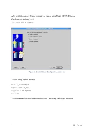 59 | P a g e
After installation, a new Oracle instance was created using Oracle DBCA (Database
Configuration Assistant) tool.
Instance SID = corpus.
Figure 32: Oracle Database Cconfiguration Assistant tool
To start newly created instance
ORACLE_SID=corpus
export ORACLE_SID
sqlplus / as sysdba
startup
To connect to the database and create structure, Oracle SQL Developer was used.
 