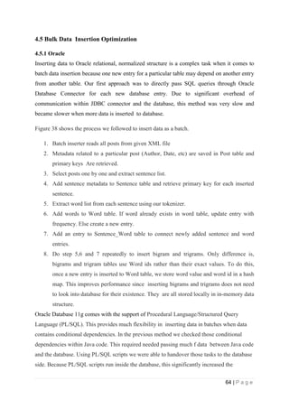 64 | P a g e
4.5 Bulk Data Insertion Optimization
4.5.1 Oracle
Inserting data to Oracle relational, normalized structure is a complex task when it comes to
batch data insertion because one new entry for a particular table may depend on another entry
from another table. Our first approach was to directly pass SQL queries through Oracle
Database Connector for each new database entry. Due to significant overhead of
communication within JDBC connector and the database, this method was very slow and
became slower when more data is inserted to database.
Figure 38 shows the process we followed to insert data as a batch.
1. Batch inserter reads all posts from given XML file
2. Metadata related to a particular post (Author, Date, etc) are saved in Post table and
primary keys Are retrieved.
3. Select posts one by one and extract sentence list.
4. Add sentence metadata to Sentence table and retrieve primary key for each inserted
sentence.
5. Extract word list from each sentence using our tokenizer.
6. Add words to Word table. If word already exists in word table, update entry with
frequency. Else create a new entry.
7. Add an entry to Sentence_Word table to connect newly added sentence and word
entries.
8. Do step 5,6 and 7 repeatedly to insert bigram and trigrams. Only difference is,
bigrams and trigram tables use Word ids rather than their exact values. To do this,
once a new entry is inserted to Word table, we store word value and word id in a hash
map. This improves performance since inserting bigrams and trigrams does not need
to look into database for their existence. They are all stored locally in in-memory data
structure.
Oracle Database 11g comes with the support of Procedural Language/Structured Query
Language (PL/SQL). This provides much flexibility in inserting data in batches when data
contains conditional dependencies. In the previous method we checked those conditional
dependencies within Java code. This required needed passing much f data between Java code
and the database. Using PL/SQL scripts we were able to handover those tasks to the database
side. Because PL/SQL scripts run inside the database, this significantly increased the
 