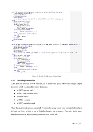 66 | P a g e
Figure 39: Oracle PL/SQL script to insert data
4.6.1.1 Initial implementation
After data was crawled by web crawlers, all of them were spited into words using a simple
tokenizer which consists of the below delimiters.
● u+002E - period mark
● u+0021 - exclamation mark
● u+0020 - space
● u+002C - comma
● u+003F - question mark
Then the result word set was examined. From the list some words were extracted which have
at least one letter which is not a Sinhala character or a number. Then the words were
examined manually. The following problems were identified.
 