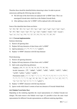 69 | P a g e
Therefore these should be identified before tokenizing is done. In order to prevent
unnecessary splitting the following steps are taken.
● The full stops of the short forms are replaced with “u+0D80” letter. This is an
unassigned Unicode letter which lies in the Sinhala Unicode block.
● After splitting is done, the “u+0D80” will be replaced with a full stop mark.
Some of the identified short forms are below.
"ඒ.", "බී.", "සී.", "ඩී.", "ඊ.", "එෆ්.", "ජී.", "එච්.", "අයි.", "පේ.", "පක්.", "එල්.", "එම්.", "එන්.",
"ඕ.", "පී.", "කිව්.", "ආර්.", "එස්.", "ටී.", "යූ.", "ඩබ්.", "ඩබ්ලිව්.", "එක්ස්.", "වයි.", "ඉපසඩ්.",
"පප.", "ව.", "ප.", "රු.", "0.", "1.", "2.", "3.", "4.", "5.", "6.", "7.", "8.", "9."
4.6.1.2 Current implementation
Sentence tokenizing:
1) Remove all ignoring chars
2) Replace full stop characters of short forms with “u+0D80”
3) Split by delimiters {".", "?", "!", ":", ";", "u2022"}
4) Replace “u+0D80” characters with full stop character
Word tokenizing:
1) Remove all ignoring characters
2) Replace full stop characters of short forms with “u+0D80”
3) Split words using following delimiters
Numbers: {"0", "1", "2", "3", "4", "5", "6", "7", "8", "9"}
Invalid characters: {"Ê", "u00a0", "u2003", "ufffd", "uf020", "uf073", "uf06c",
"uf190", "u202a", "u202c", "u200f" }
Punctuation marks: {".", ",", "n", " ", "¸", "‚", """, "/", "-", "|", "", "—", "¦", "”", "‘",
"'", "“", "’", "´", "´", "!", "@", "#", "$", "%", "^", "&", "*", "+", "-", "£", "?", "˜",
"(", ")", "[", "]", "{", "}", ":", ";", "u2013" }
4) Replace “u+0D80” characters with full stop character
5) Ignore words which doesn’t contain at least one character of Unicode Sinhala block
4.6.2 Sinhala Vowel letter fixer
Depending on the rendering algorithm the visual representation of a Sinhala Unicode text
changes. The main reason is the Sinhala vowel signs. It’s possible to have the same visual
representation for different Unicode representations on different rendering algorithms.
 