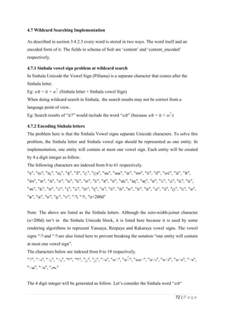 72 | P a g e
4.7 Wildcard Searching Implementation
As described in section 3.4.2.3 every word is stored in two ways. The word itself and an
encoded form of it. The fields in schema of Solr are ‘content’ and ‘content_encoded’
respectively.
4.7.1 Sinhala vowel sign problem at wildcard search
In Sinhala Unicode the Vowel Sign (Pillama) is a separate character that comes after the
Sinhala letter.
Eg: පම් = ම + ප (Sinhala letter + Sinhala vowel Sign)
When doing wildcard search in Sinhala, the search results may not be correct from a
language point of view..
Eg: Search results of “ම?” would include the word “පම්” (because පම් = ම + ප )
4.7.2 Encoding Sinhala letters
The problem here is that the Sinhala Vowel signs separate Unicode characters. To solve this
problem, the Sinhala letter and Sinhala vowel sign should be represented as one entity. In
implementation, one entity will contain at most one vowel sign. Each entity will be created
by 4 a digit integer as follow.
The following characters are indexed from 0 to 61 respectively.
"අ", "ආ", "ඇ", "ඈ", "ඉ", "ඊ", "උ", "ඌ", "ඍ", "ඎ", "ඏ", "ඐ", "එ", "ඒ", "ඓ", "ඔ", "ඕ",
"ඖ", "ක", "ඛ", "ග", "ඝ", "ඞ", "ඟ", "ච", "ඡ", "ජ", "ඣ", "ඤ", "ඥ", "ඦ", "ට", "ඨ", "ඩ", "ඪ",
"ණ", "ඬ", "ත", "ථ", "ද", "ධ", "න", "ඳ", "ප", "ඵ", "බ", "භ", "ම", "ඹ", "ය", "ර", "ල", "ව", "ශ",
"ෂ", "ස", "හ", "ළ", "ෆ", " ිං", " " , "u+200d"
Note: The above are listed as the Sinhala letters. Although the zero-width-joiner character
(u+200d) isn’t in the Sinhala Unicode block, it is listed here because it is used by some
rendering algorithms to represent Yansaya, Reepaya and Rakaraya vowel signs. The vowel
signs " ිං" and " " are also listed here to prevent breaking the notation “one entity will contain
at most one vowel sign”.
The characters below are indexed from 0 to 18 respectively.
" ්", " ", " ", " ", " ", " ", " ", " ", " ", "ප ", "ප ", "ෛ ", "ප ", "ප ", "ප ", " ",
" ", " ", "෴"
The 4 digit integer will be generated as follow. Let’s consider the Sinhala word “පම්“
 