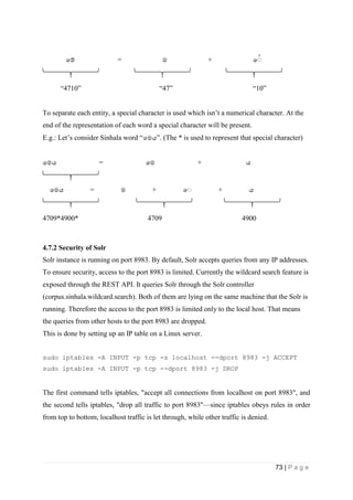 73 | P a g e
පම් = ම + ප
“4710” “47” “10”
To separate each entity, a special character is used which isn’t a numerical character. At the
end of the representation of each word a special character will be present.
E.g.: Let’s consider Sinhala word “පමය”. (The * is used to represent that special character)
පමය = පම + ය
පමය = ම + ප + ය
4709*4900* 4709 4900
4.7.2 Security of Solr
Solr instance is running on port 8983. By default, Solr accepts queries from any IP addresses.
To ensure security, access to the port 8983 is limited. Currently the wildcard search feature is
exposed through the REST API. It queries Solr through the Solr controller
(corpus.sinhala.wildcard.search). Both of them are lying on the same machine that the Solr is
running. Therefore the access to the port 8983 is limited only to the local host. That means
the queries from other hosts to the port 8983 are dropped.
This is done by setting up an IP table on a Linux server.
sudo iptables -A INPUT -p tcp -s localhost --dport 8983 -j ACCEPT
sudo iptables -A INPUT -p tcp --dport 8983 -j DROP
The first command tells iptables, "accept all connections from localhost on port 8983", and
the second tells iptables, "drop all traffic to port 8983"—since iptables obeys rules in order
from top to bottom, localhost traffic is let through, while other traffic is denied.
 