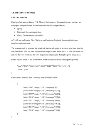 74 | P a g e
4.8 API and User Interface
4.8.1 User interface
User interface is created using PHP. Most of the interactive features of the user interface are
developed using JavaScript. We have used several JavaScript libraries,
● jQuery
● Highcharts for graph generation
● jQuery Datatables to create tables
API calls are made using Ajax. We have used bootstrap front-end framework in the user
interface implementation.
The process used to generate the graph of fraction of usage of a given word over time is
described here. First the user entered time range is read. Then two API calls are made to
retrieve the word count and the word frequencies of each year during the given time period.
First a request is sent to the API function wordFrequency with the message body below..
{
"time":["2007","2008","2009","2010","2011","2012","2013","2014"],
"value":"ලිංක "
}
It will send a response with a message body as shown below.
{
[
{"date":2007,"category":"all","frequency":0},
{"date":2008,"category":"all","frequency":1373},
{"date":2009,"category":"all","frequency":2228},
{"date":2010,"category":"all","frequency":3524},
{"date":2011,"category":"all","frequency":4891},
{"date":2012,"category":"all","frequency":4873},
{"date":2013,"category":"all","frequency":4191},
{"date":2014,"category":"all","frequency":3114}
]
}
 