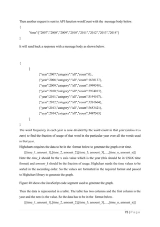 75 | P a g e
Then another request is sent to API function wordCount with the message body below.
{
"time":["2007","2008","2009","2010","2011","2012","2013","2014"]
}
It will send back a response with a message body as shown below.
{
[
{"year":2007,"category":"all","count":0},
{"year":2008,"category":"all","count":1630137},
{"year":2009,"category":"all","count":1999548},
{"year":2010,"category":"all","count":2974013},
{"year":2011,"category":"all","count":3194107},
{"year":2012,"category":"all","count":3261664},
{"year":2013,"category":"all","count":3653421},
{"year":2014,"category":"all","count":3497363}
]
}
The word frequency in each year is now divided by the word count in that year (unless it is
zero) to find the fraction of usage of that word in the particular year over all the words used
in that year.
Highcharts requires the data to be in the format below to generate the graph over time.
[[time_1, amount_1],[time_2, amount_2],[time_3, amount_3],....,[time_n, amount_n]]
Here the time_k should be the x axis value which is the year (this should be in UNIX time
format) and amount_k should be the fraction of usage. Highchart needs the time values to be
sorted in the ascending order. So the values are formatted in the required format and passed
to Highchart library to generate the graph.
Figure 40 shows the JavaScript code segment used to generate the graph.
Then the data is represented in a table. The table has two columns and the first column is the
year and the next is the value. So the data has to be in the format below.
[[time_1, amount_1],[time_2, amount_2],[time_3, amount_3],....,[time_n, amount_n]]
 
