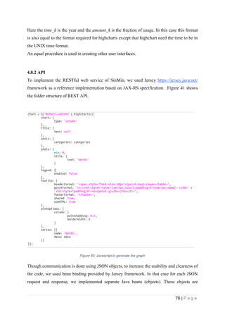 76 | P a g e
Here the time_k is the year and the amount_k is the fraction of usage. In this case this format
is also equal to the format required for highcharts except that highchart need the time to be in
the UNIX time format.
An equal procedure is used in creating other user interfaces.
4.8.2 API
To implement the RESTful web service of SinMin, we used Jersey https://jersey.java.net/
framework as a reference implementation based on JAX-RS specification. Figure 41 shows
the folder structure of REST API.
Figure 40: Javascript to generate the graph
Though communication is done using JSON objects, to increase the usability and clearness of
the code, we used bean binding provided by Jersey framework. In that case for each JSON
request and response, we implemented separate Java beans (objects). These objects are
 