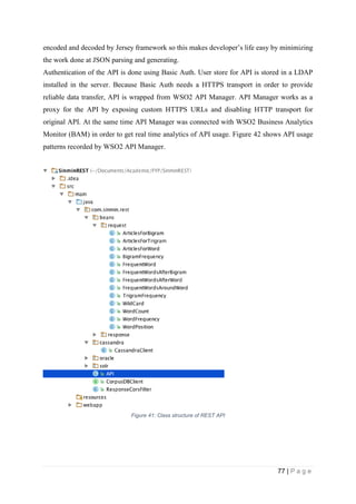 77 | P a g e
encoded and decoded by Jersey framework so this makes developer’s life easy by minimizing
the work done at JSON parsing and generating.
Authentication of the API is done using Basic Auth. User store for API is stored in a LDAP
installed in the server. Because Basic Auth needs a HTTPS transport in order to provide
reliable data transfer, API is wrapped from WSO2 API Manager. API Manager works as a
proxy for the API by exposing custom HTTPS URLs and disabling HTTP transport for
original API. At the same time API Manager was connected with WSO2 Business Analytics
Monitor (BAM) in order to get real time analytics of API usage. Figure 42 shows API usage
patterns recorded by WSO2 API Manager.
Figure 41: Class structure of REST API
 