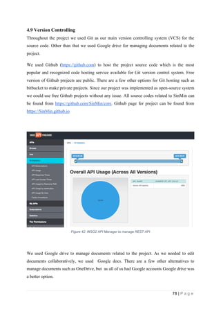 78 | P a g e
4.9 Version Controlling
Throughout the project we used Git as our main version controlling system (VCS) for the
source code. Other than that we used Google drive for managing documents related to the
project.
We used Github (https://github.com) to host the project source code which is the most
popular and recognized code hosting service available for Git version control system. Free
version of Github projects are public. There are a few other options for Git hosting such as
bitbucket to make private projects. Since our project was implemented as open-source system
we could use free Github projects without any issue. All source codes related to SinMin can
be found from https://github.com/SinMin/core. Github page for project can be found from
https://SinMin.github.io
Figure 42: WSO2 API Manager to manage REST API
We used Google drive to manage documents related to the project. As we needed to edit
documents collaboratively, we used Google docs. There are a few other alternatives to
manage documents such as OneDrive, but as all of us had Google accounts Google drive was
a better option.
 