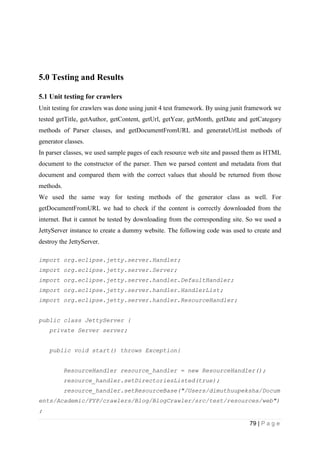 79 | P a g e
5.0 Testing and Results
5.1 Unit testing for crawlers
Unit testing for crawlers was done using junit 4 test framework. By using junit framework we
tested getTitle, getAuthor, getContent, getUrl, getYear, getMonth, getDate and getCategory
methods of Parser classes, and getDocumentFromURL and generateUrlList methods of
generator classes.
In parser classes, we used sample pages of each resource web site and passed them as HTML
document to the constructor of the parser. Then we parsed content and metadata from that
document and compared them with the correct values that should be returned from those
methods.
We used the same way for testing methods of the generator class as well. For
getDocumentFromURL we had to check if the content is correctly downloaded from the
internet. But it cannot be tested by downloading from the corresponding site. So we used a
JettyServer instance to create a dummy website. The following code was used to create and
destroy the JettyServer.
import org.eclipse.jetty.server.Handler;
import org.eclipse.jetty.server.Server;
import org.eclipse.jetty.server.handler.DefaultHandler;
import org.eclipse.jetty.server.handler.HandlerList;
import org.eclipse.jetty.server.handler.ResourceHandler;
public class JettyServer {
private Server server;
public void start() throws Exception{
ResourceHandler resource_handler = new ResourceHandler();
resource_handler.setDirectoriesListed(true);
resource_handler.setResourceBase("/Users/dimuthuupeksha/Docum
ents/Academic/FYP/crawlers/Blog/BlogCrawler/src/test/resources/web")
;
 