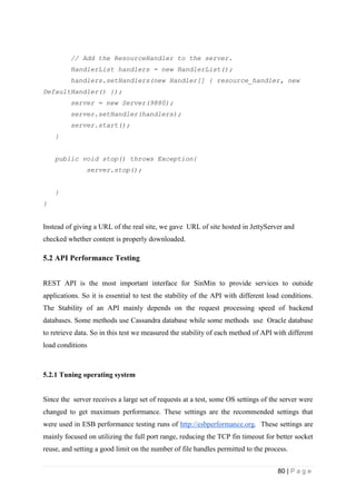 80 | P a g e
// Add the ResourceHandler to the server.
HandlerList handlers = new HandlerList();
handlers.setHandlers(new Handler[] { resource_handler, new
DefaultHandler() });
server = new Server(9880);
server.setHandler(handlers);
server.start();
}
public void stop() throws Exception{
server.stop();
}
}
Instead of giving a URL of the real site, we gave URL of site hosted in JettyServer and
checked whether content is properly downloaded.
5.2 API Performance Testing
REST API is the most important interface for SinMin to provide services to outside
applications. So it is essential to test the stability of the API with different load conditions.
The Stability of an API mainly depends on the request processing speed of backend
databases. Some methods use Cassandra database while some methods use Oracle database
to retrieve data. So in this test we measured the stability of each method of API with different
load conditions
5.2.1 Tuning operating system
Since the server receives a large set of requests at a test, some OS settings of the server were
changed to get maximum performance. These settings are the recommended settings that
were used in ESB performance testing runs of http://esbperformance.org. These settings are
mainly focused on utilizing the full port range, reducing the TCP fin timeout for better socket
reuse, and setting a good limit on the number of file handles permitted to the process.
 