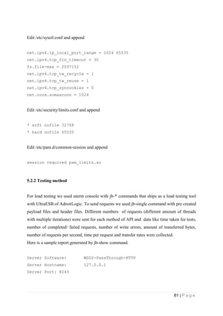 81 | P a g e
Edit /etc/sysctl.conf and append
net.ipv4.ip_local_port_range = 1024 65535
net.ipv4.tcp_fin_timeout = 30
fs.file-max = 2097152
net.ipv4.tcp_tw_recycle = 1
net.ipv4.tcp_tw_reuse = 1
net.ipv4.tcp_syncookies = 0
net.core.somaxconn = 1024
Edit /etc/security/limits.conf and append
* soft nofile 32768
* hard nofile 65535
Edit /etc/pam.d/common-session and append
session required pam_limits.so
5.2.2 Testing method
For load testing we used uterm console with jb-* commands that ships as a load testing tool
with UltraESB of AdroitLogic. To send requests we used jb-single command with pre created
payload files and header files. Different numbers of requests (different amount of threads
with multiple iterations) were sent for each method of API and data like time taken for tests,
number of completed/ failed requests, number of write errors, amount of transferred bytes,
number of requests per second, time per request and transfer rates were collected.
Here is a sample report generated by jb-show command.
Server Software: WSO2-PassThrough-HTTP
Server Hostname: 127.0.0.1
Server Port: 8243
 