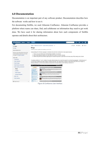 86 | P a g e
6.0 Documentation
Documentation is an important part of any software product. Documentation describes how
the software works and how to use it.
For documenting SinMin, we used Atlassian Confluence. Atlassian Confluence provides a
platform where teams can share, find, and collaborate on information they need to get work
done. We have used it for sharing information about how each components of SinMin
operates and details about their architecture.
Figure 45 Confluence User Interface
 