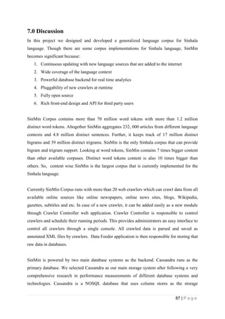 87 | P a g e
7.0 Discussion
In this project we designed and developed a generalized language corpus for Sinhala
language. Though there are some corpus implementations for Sinhala language, SinMin
becomes significant because:
1. Continuous updating with new language sources that are added to the internet
2. Wide coverage of the language context
3. Powerful database backend for real time analytics
4. Pluggability of new crawlers at runtime
5. Fully open source
6. Rich front-end design and API for third party users
SinMin Corpus contains more than 70 million word tokens with more than 1.2 million
distinct word tokens. Altogether SinMin aggregates 232, 000 articles from different language
contexts and 4.8 million distinct sentences. Further, it keeps track of 17 million distinct
bigrams and 39 million distinct trigrams. SinMin is the only Sinhala corpus that can provide
bigram and trigram support. Looking at word tokens, SinMin contains 7 times bigger content
than other available corpuses. Distinct word tokens content is also 10 times bigger than
others. So, content wise SinMin is the largest corpus that is currently implemented for the
Sinhala language.
Currently SinMin Corpus runs with more than 20 web crawlers which can crawl data from all
available online sources like online newspapers, online news sites, blogs, Wikipedia,
gazettes, subtitles and etc. In case of a new crawler, it can be added easily as a new module
through Crawler Controller web application. Crawler Controller is responsible to control
crawlers and schedule their running periods. This provides administrators an easy interface to
control all crawlers through a single console. All crawled data is parsed and saved as
annotated XML files by crawlers. Data Feeder application is then responsible for storing that
raw data in databases.
SinMin is powered by two main database systems as the backend. Cassandra runs as the
primary database. We selected Cassandra as our main storage system after following a very
comprehensive research in performance measurements of different database systems and
technologies. Cassandra is a NOSQL database that uses column stores as the storage
 