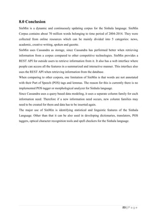 89 | P a g e
8.0 Conclusion
SinMin is a dynamic and continuously updating corpus for the Sinhala language. SinMin
Corpus contains about 70 million words belonging to time period of 2004-2014. They were
collected from online resources which can be mainly divided into 5 categories: news,
academic, creative writing, spoken and gazette.
SinMin uses Cassandra as storage, since Cassandra has performed better when retrieving
information from a corpus compared to other competitive technologies. SinMin provides a
REST API for outside users to retrieve information from it. It also has a web interface where
people can access all the features in a summarized and interactive manner. This interface also
uses the REST API when retrieving information from the database.
When comparing to other corpora, one limitation of SinMin is that words are not annotated
with their Part of Speech (POS) tags and lemmas. The reason for this is currently there is no
implemented POS tagger or morphological analyzer for Sinhala language.
Since Cassandra uses a query based data modeling, it uses a separate column family for each
information need. Therefore if a new information need occurs, new column families may
need to be created for them and data has to be inserted again.
The major use of SinMin is identifying statistical and linguistic features of the Sinhala
Language. Other than that it can be also used in developing dictionaries, translators, POS
taggers, optical character recognition tools and spell checkers for the Sinhala language.
 