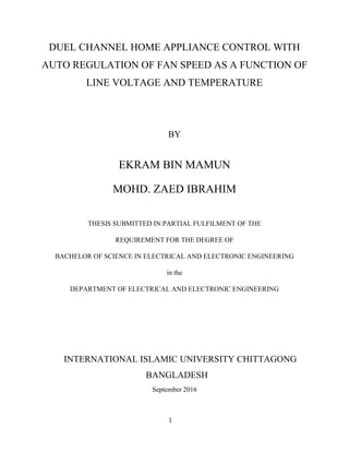 1
DUEL CHANNEL HOME APPLIANCE CONTROL WITH
AUTO REGULATION OF FAN SPEED AS A FUNCTION OF
LINE VOLTAGE AND TEMPERATURE
BY
EKRAM BIN MAMUN
MOHD. ZAED IBRAHIM
THESIS SUBMITTED IN PARTIAL FULFILMENT OF THE
REQUIREMENT FOR THE DEGREE OF
BACHELOR OF SCIENCE IN ELECTRICAL AND ELECTRONIC ENGINEERING
in the
DEPARTMENT OF ELECTRICAL AND ELECTRONIC ENGINEERING
INTERNATIONAL ISLAMIC UNIVERSITY CHITTAGONG
BANGLADESH
September 2016
 