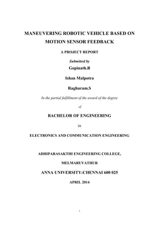 i
MANEUVERING ROBOTIC VEHICLE BASED ON
MOTION SENSOR FEEDBACK
A PROJECT REPORT
Submitted by
Gopinath.B
Ishan Malpotra
Raghuram.S
In the partial fulfillment of the award of the degree
of
BACHELOR OF ENGINEERING
in
ELECTRONICS AND COMMUNICATION ENGINEERING
ADHIPARASAKTHI ENGINEERING COLLEGE,
MELMARUVATHUR
ANNA UNIVERSITY:CHENNAI 600 025
APRIL 2014
 