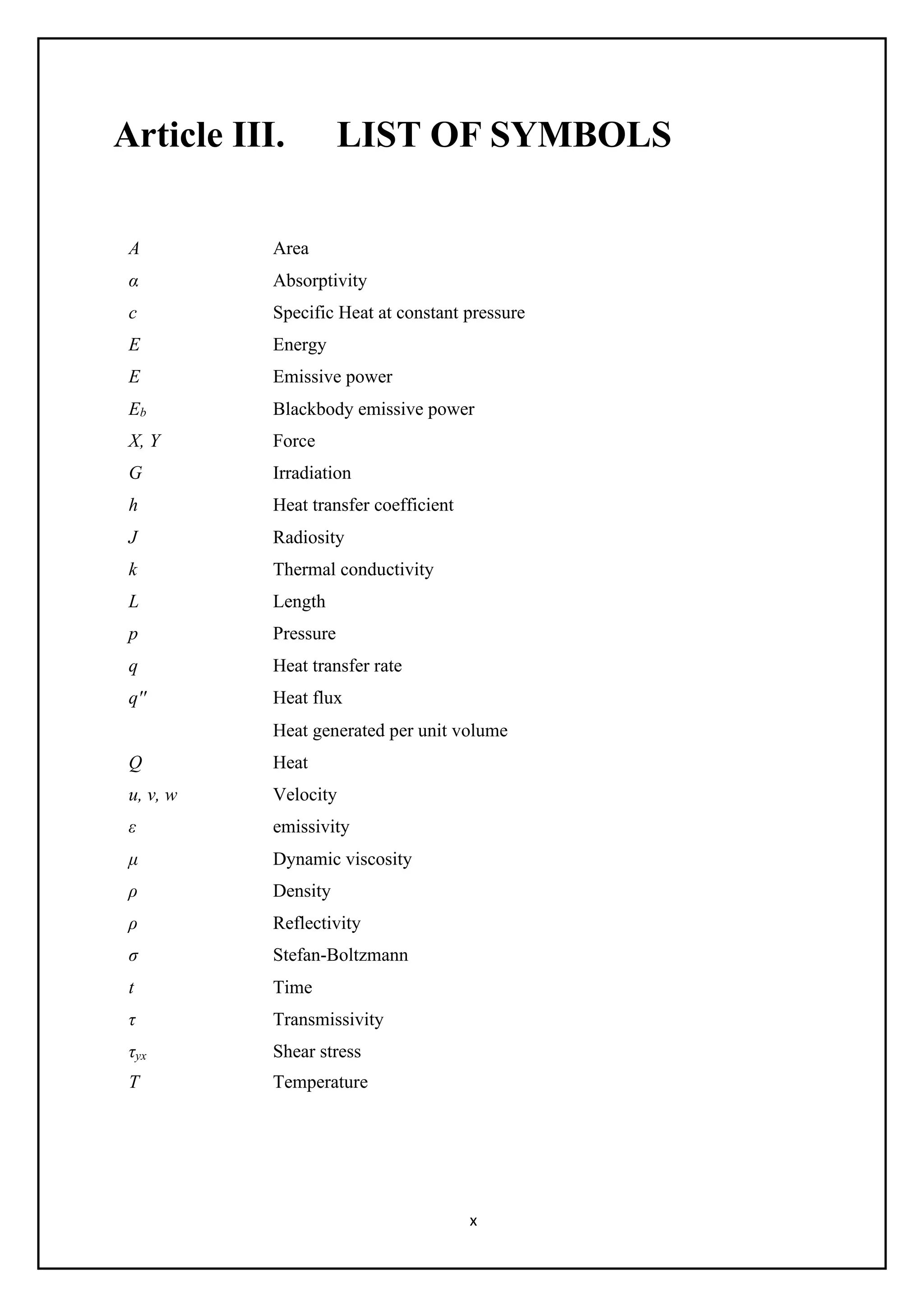 x
Article III. LIST OF SYMBOLS
A Area
α Absorptivity
c Specific Heat at constant pressure
E Energy
E Emissive power
Eb Blackbody emissive power
X, Y Force
G Irradiation
h Heat transfer coefficient
J Radiosity
k Thermal conductivity
L Length
p Pressure
q Heat transfer rate
q'' Heat flux
Heat generated per unit volume
Q Heat
u, v, w Velocity
ε emissivity
μ Dynamic viscosity
ρ Density
ρ Reflectivity
σ Stefan-Boltzmann
t Time
τ Transmissivity
τyx Shear stress
T Temperature
 
