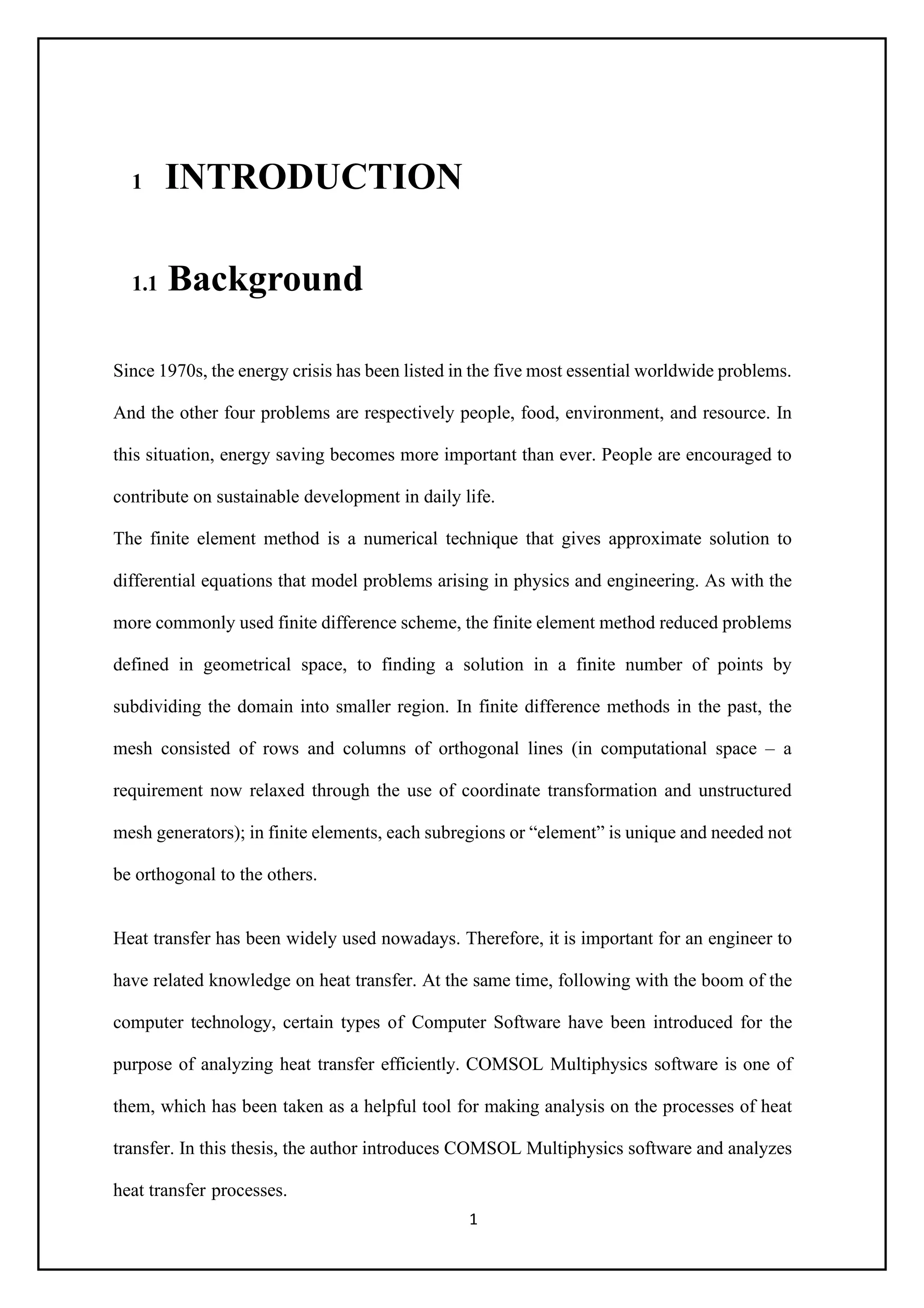 1
1 INTRODUCTION
1.1 Background
Since 1970s, the energy crisis has been listed in the five most essential worldwide problems.
And the other four problems are respectively people, food, environment, and resource. In
this situation, energy saving becomes more important than ever. People are encouraged to
contribute on sustainable development in daily life.
The finite element method is a numerical technique that gives approximate solution to
differential equations that model problems arising in physics and engineering. As with the
more commonly used finite difference scheme, the finite element method reduced problems
defined in geometrical space, to finding a solution in a finite number of points by
subdividing the domain into smaller region. In finite difference methods in the past, the
mesh consisted of rows and columns of orthogonal lines (in computational space – a
requirement now relaxed through the use of coordinate transformation and unstructured
mesh generators); in finite elements, each subregions or “element” is unique and needed not
be orthogonal to the others.
Heat transfer has been widely used nowadays. Therefore, it is important for an engineer to
have related knowledge on heat transfer. At the same time, following with the boom of the
computer technology, certain types of Computer Software have been introduced for the
purpose of analyzing heat transfer efficiently. COMSOL Multiphysics software is one of
them, which has been taken as a helpful tool for making analysis on the processes of heat
transfer. In this thesis, the author introduces COMSOL Multiphysics software and analyzes
heat transfer processes.
 