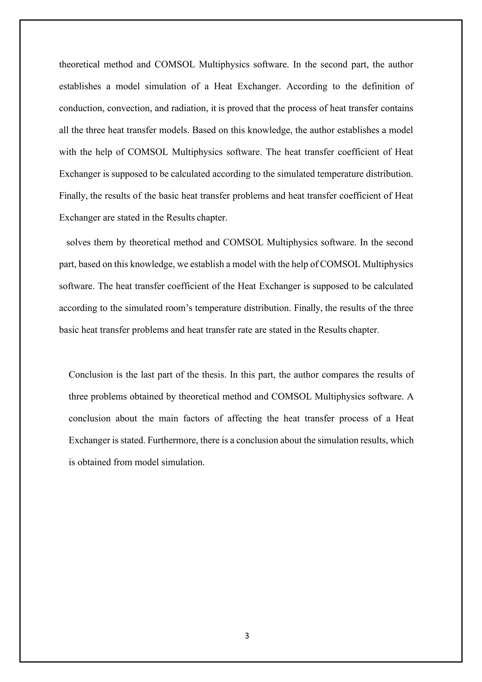 3
theoretical method and COMSOL Multiphysics software. In the second part, the author
establishes a model simulation of a Heat Exchanger. According to the definition of
conduction, convection, and radiation, it is proved that the process of heat transfer contains
all the three heat transfer models. Based on this knowledge, the author establishes a model
with the help of COMSOL Multiphysics software. The heat transfer coefficient of Heat
Exchanger is supposed to be calculated according to the simulated temperature distribution.
Finally, the results of the basic heat transfer problems and heat transfer coefficient of Heat
Exchanger are stated in the Results chapter.
solves them by theoretical method and COMSOL Multiphysics software. In the second
part, based on this knowledge, we establish a model with the help of COMSOL Multiphysics
software. The heat transfer coefficient of the Heat Exchanger is supposed to be calculated
according to the simulated room’s temperature distribution. Finally, the results of the three
basic heat transfer problems and heat transfer rate are stated in the Results chapter.
Conclusion is the last part of the thesis. In this part, the author compares the results of
three problems obtained by theoretical method and COMSOL Multiphysics software. A
conclusion about the main factors of affecting the heat transfer process of a Heat
Exchanger is stated. Furthermore, there is a conclusion about the simulation results, which
is obtained from model simulation.
 
