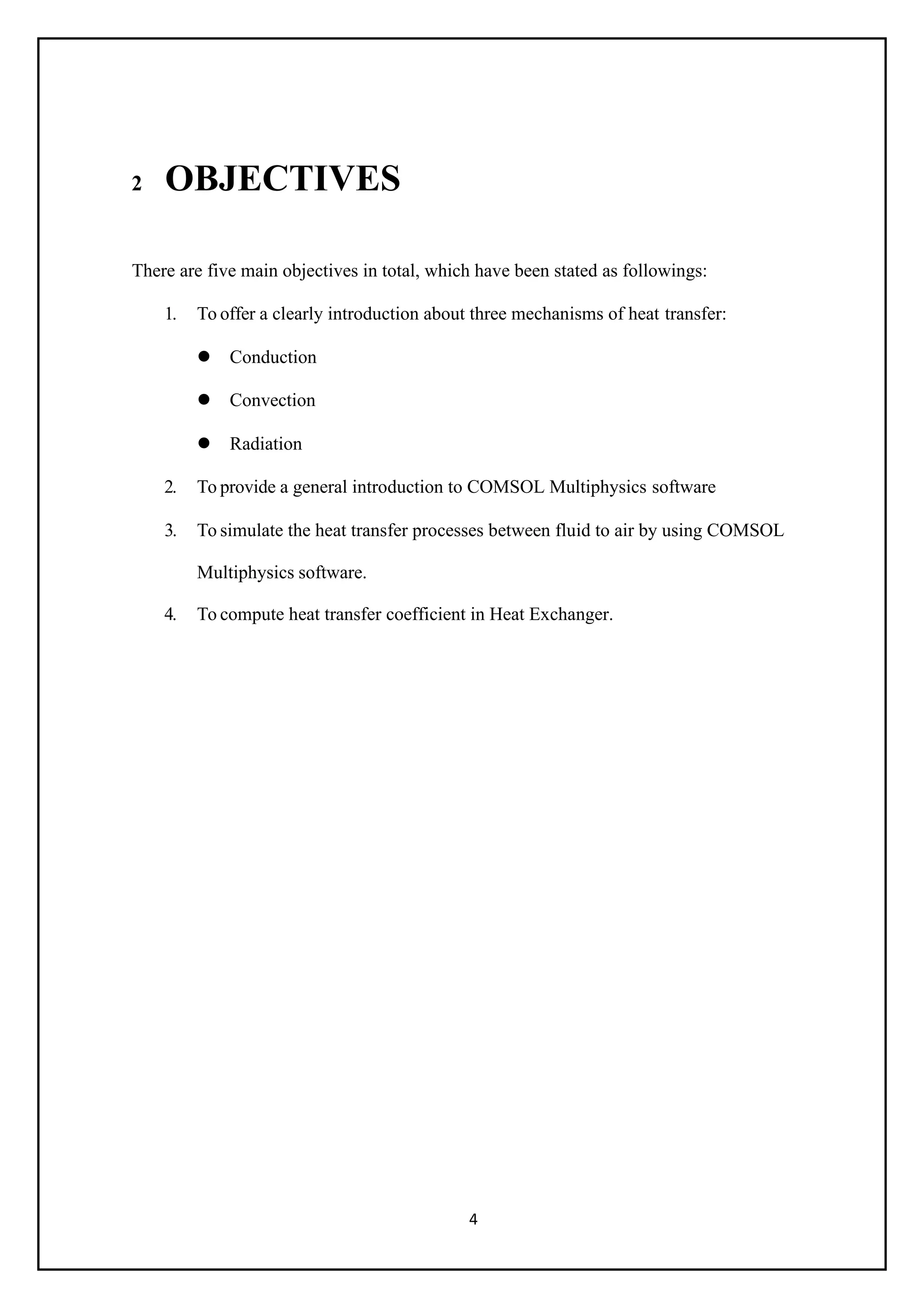 4
2 OBJECTIVES
There are five main objectives in total, which have been stated as followings:
1. To offer a clearly introduction about three mechanisms of heat transfer:
 Conduction
 Convection
 Radiation
2. To provide a general introduction to COMSOL Multiphysics software
3. To simulate the heat transfer processes between fluid to air by using COMSOL
Multiphysics software.
4. To compute heat transfer coefficient in Heat Exchanger.
 